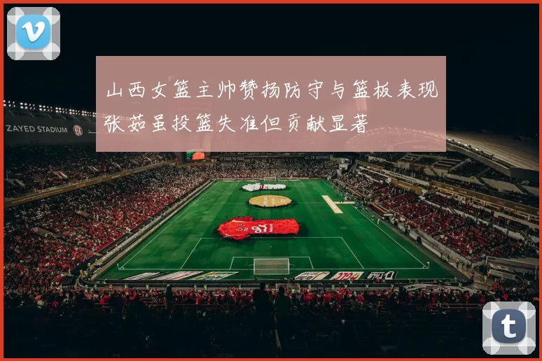 山西女篮主帅赞扬防守与篮板表现张茹虽投篮失准但贡献显著