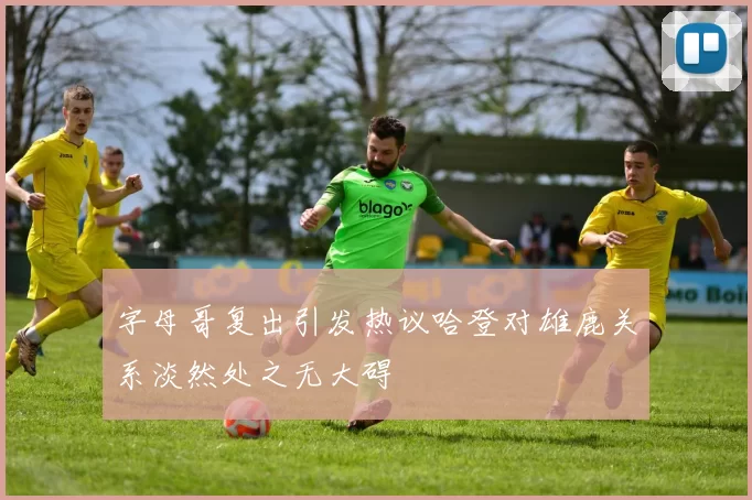 字母哥复出引发热议哈登对雄鹿关系淡然处之无大碍