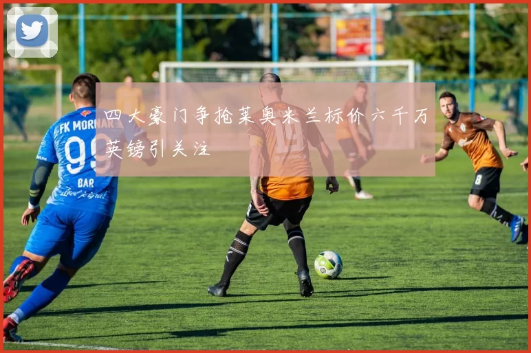 四大豪门争抢莱奥米兰标价六千万英镑引关注