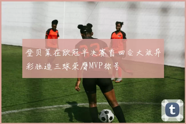 登贝莱在欧冠半决赛首回合大放异彩独造三球荣膺MVP称号